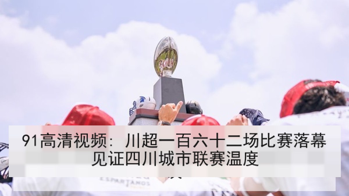 91高清视频: 川超一百六十二场比赛落幕见证四川城市联赛温度