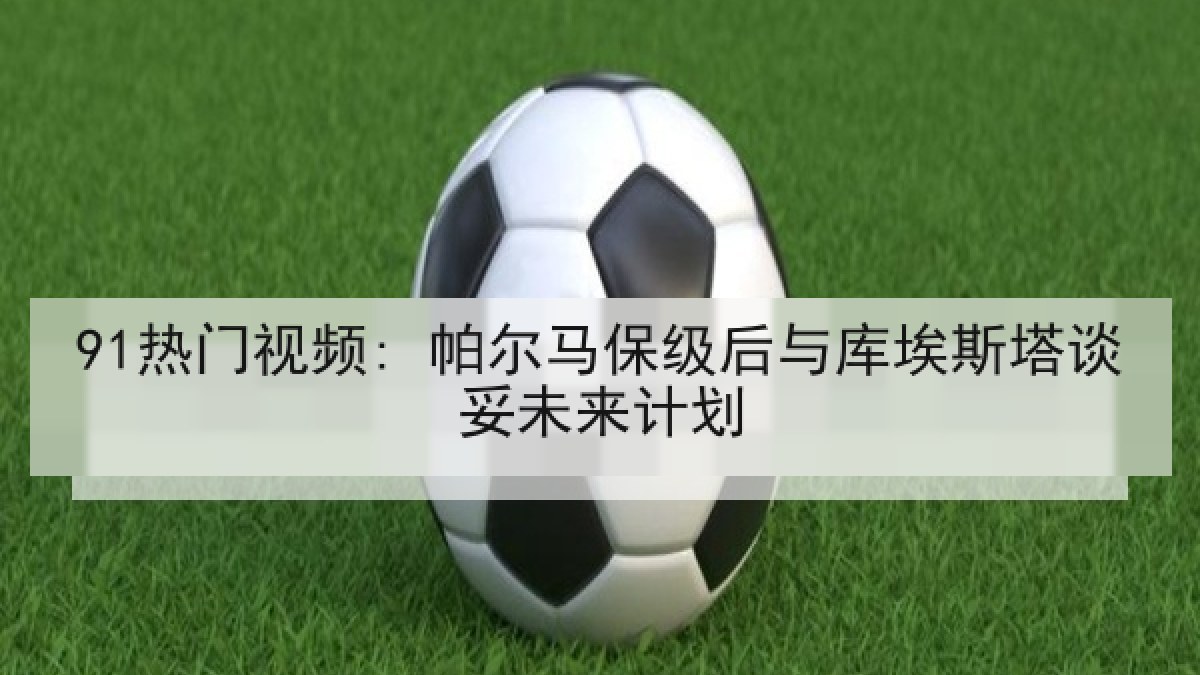 91热门视频: 帕尔马保级后与库埃斯塔谈妥未来计划