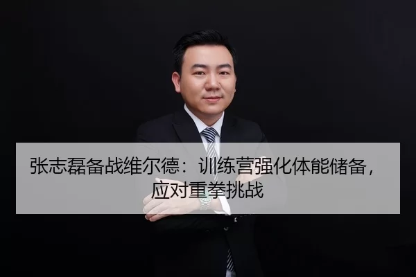 张志磊备战维尔德：训练营强化体能储备，应对重拳挑战