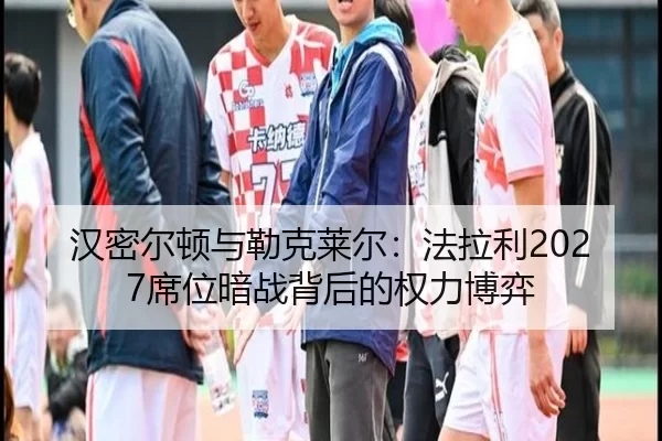 汉密尔顿与勒克莱尔：法拉利2027席位暗战背后的权力博弈