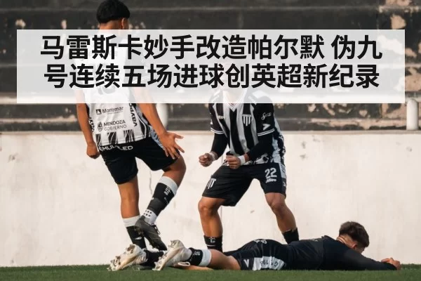 马雷斯卡妙手改造帕尔默 伪九号连续五场进球创英超新纪录