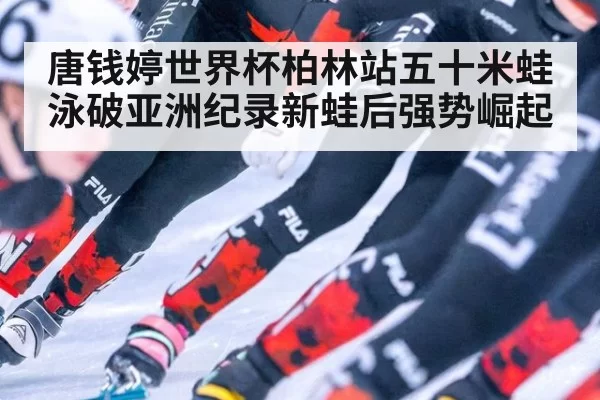 唐钱婷世界杯柏林站五十米蛙泳破亚洲纪录新蛙后强势崛起
