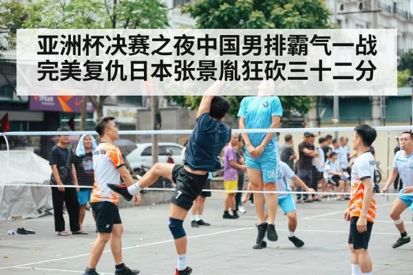 亚洲杯决赛之夜中国男排霸气一战完美复仇日本张景胤狂砍三十二分