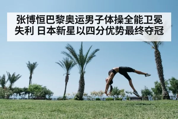 张博恒巴黎奥运男子体操全能卫冕失利 日本新星以四分优势最终夺冠